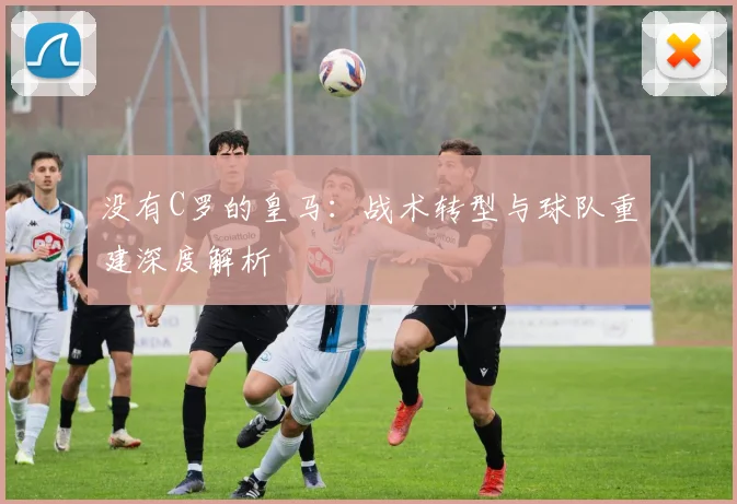 没有C罗的皇马：战术转型与球队重建深度解析