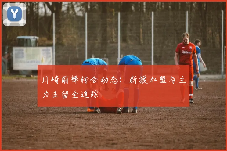 川崎前锋转会动态：新援加盟与主力去留全追踪