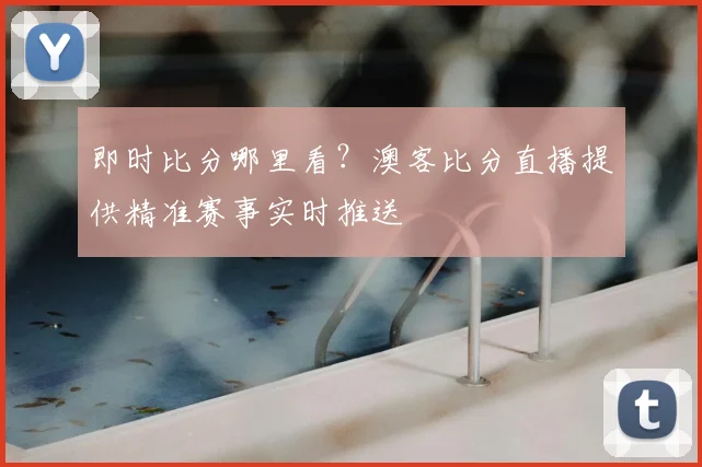 即时比分哪里看？澳客比分直播提供精准赛事实时推送