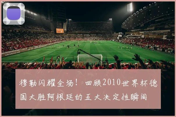 穆勒闪耀全场！回顾2010世界杯德国大胜阿根廷的五大决定性瞬间