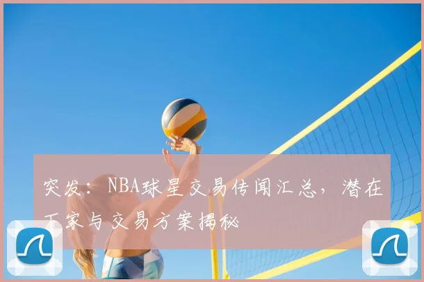 突发：NBA球星交易传闻汇总，潜在下家与交易方案揭秘