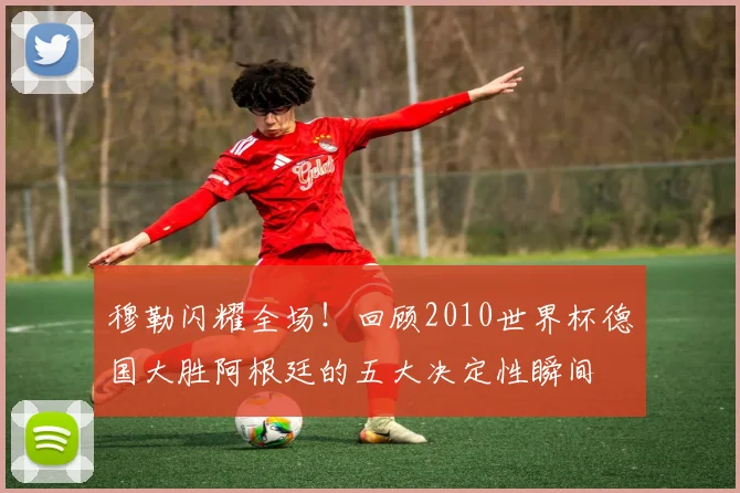 穆勒闪耀全场！回顾2010世界杯德国大胜阿根廷的五大决定性瞬间