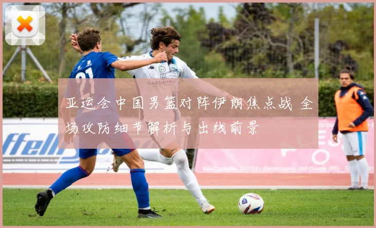 亚运会中国男篮对阵伊朗焦点战 全场攻防细节解析与出线前景