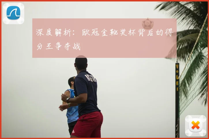 深度解析：欧冠金靴奖杯背后的得分王争夺战