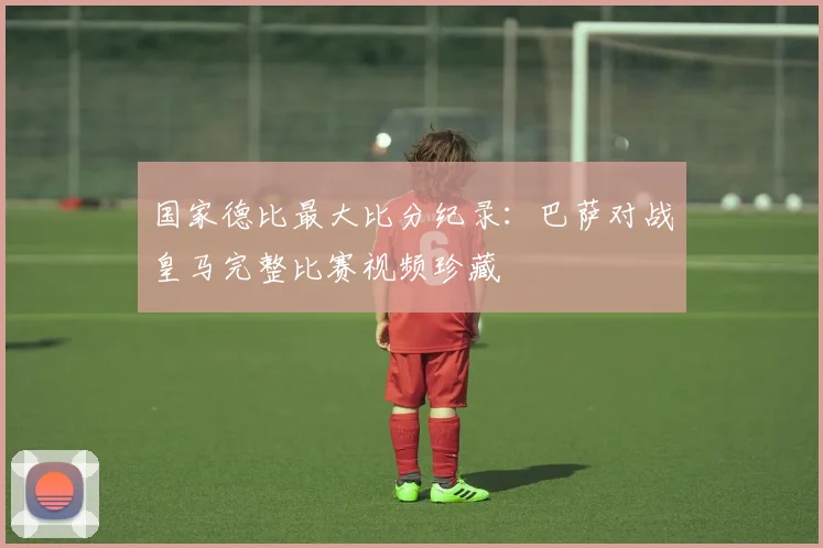 国家德比最大比分纪录：巴萨对战皇马完整比赛视频珍藏