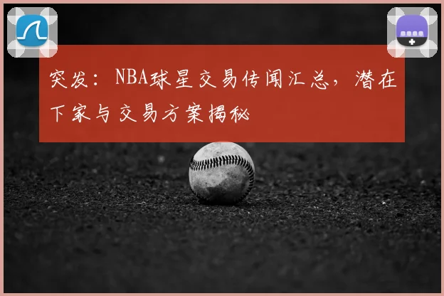 突发：NBA球星交易传闻汇总，潜在下家与交易方案揭秘