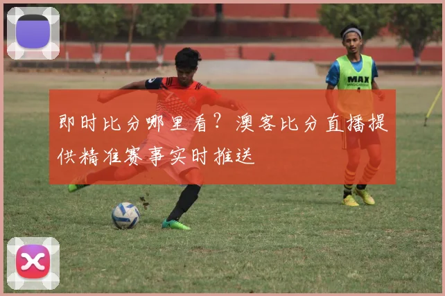 即时比分哪里看？澳客比分直播提供精准赛事实时推送