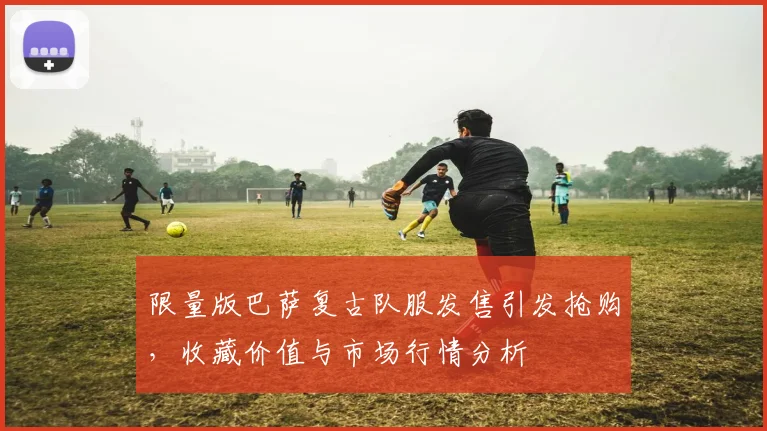 限量版巴萨复古队服发售引发抢购，收藏价值与市场行情分析